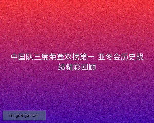 中国队三度荣登双榜第一 亚冬会历史战绩精彩回顾