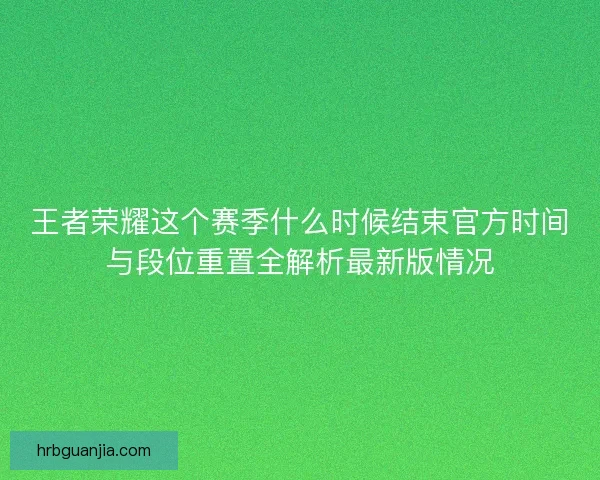 王者荣耀这个赛季什么时候结束官方时间与段位重置全解析最新版情况