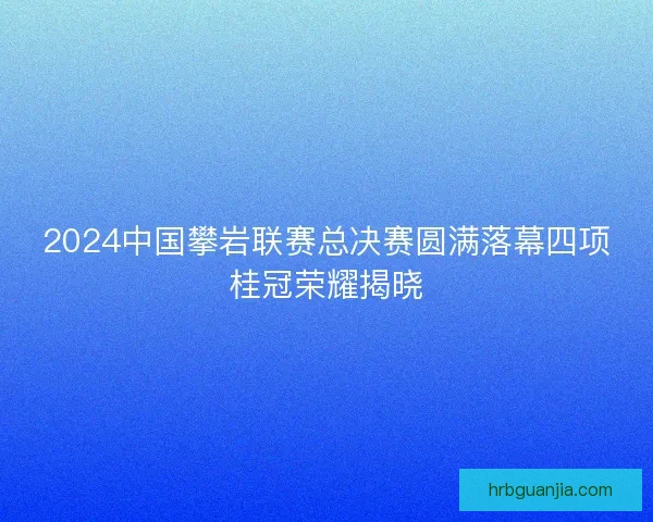 2024中国攀岩联赛总决赛圆满落幕四项桂冠荣耀揭晓 2024中国攀岩联赛总决赛圆满落幕四项桂冠荣耀揭晓