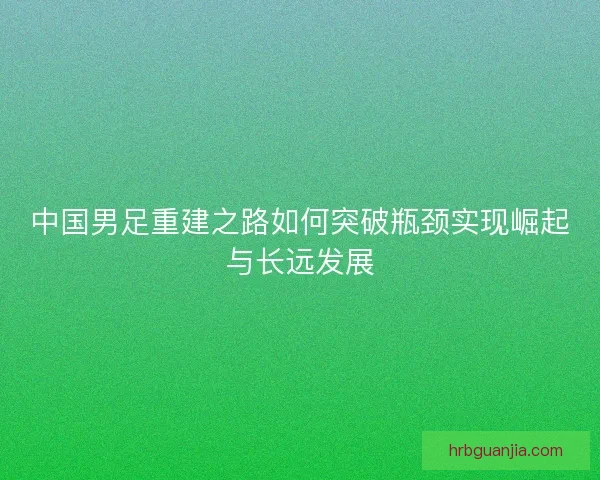 中国男足重建之路如何突破瓶颈实现崛起与长远发展