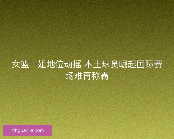 女篮一姐地位动摇 本土球员崛起国际赛场难再称霸 女篮一姐地位动摇 本土球员崛起国际赛场难再称霸