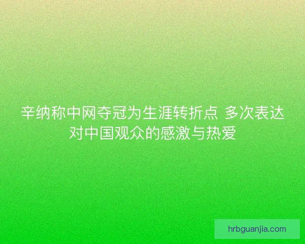 辛纳称中网夺冠为生涯转折点 多次表达对中国观众的感激与热爱