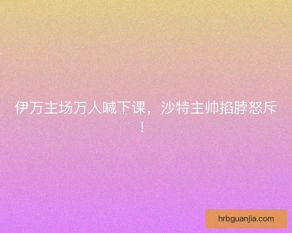 伊万主场万人喊下课,沙特主帅掐脖怒斥! 伊万主场万人喊下课,沙特主帅掐脖怒斥!