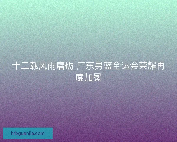 十二载风雨磨砺 广东男篮全运会荣耀再度加冕