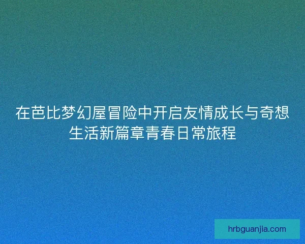 在芭比梦幻屋冒险中开启友情成长与奇想生活新篇章青春日常旅程