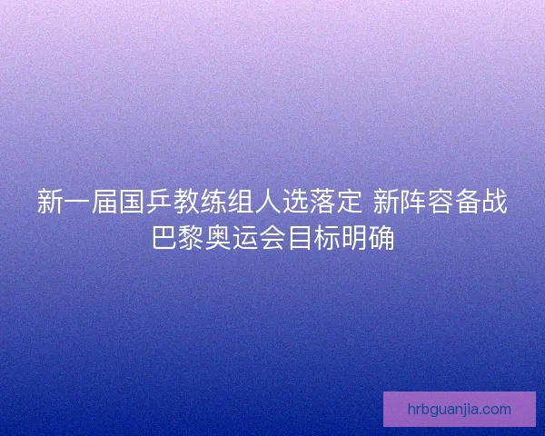 新一届国乒教练组人选落定 新阵容备战巴黎奥运会目标明确