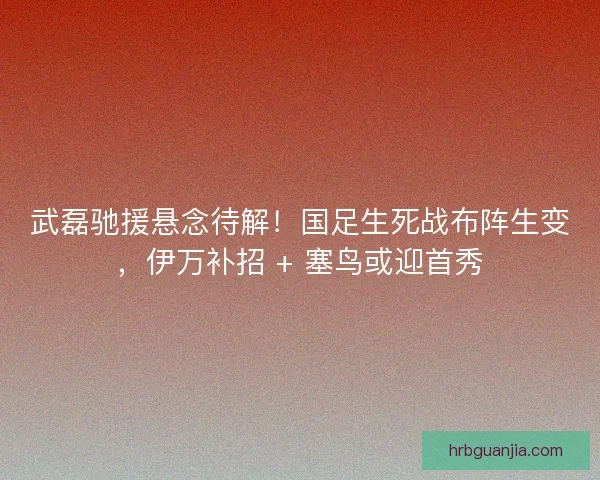 武磊驰援悬念待解！国足生死战布阵生变，伊万补招 + 塞鸟或迎首秀
