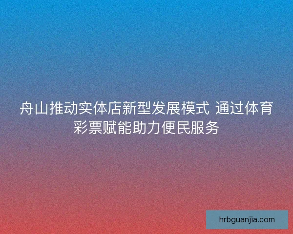 舟山推动实体店新型发展模式 通过体育彩票赋能助力便民服务 舟山推动实体店新型发展模式 通过体育彩票赋能助力便民服务