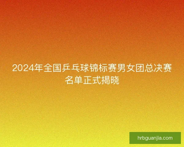 2024年全国乒乓球锦标赛男女团总决赛名单正式揭晓 2024年全国乒乓球锦标赛男女团总决赛名单正式揭晓
