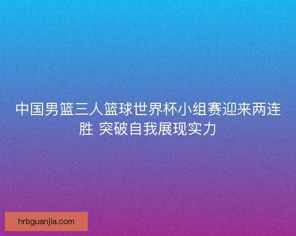 中国男篮三人篮球世界杯小组赛迎来两连胜 突破自我展现实力