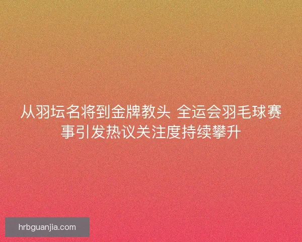 从羽坛名将到金牌教头 全运会羽毛球赛事引发热议关注度持续攀升