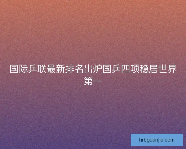 国际乒联最新排名出炉国乒四项稳居世界第一