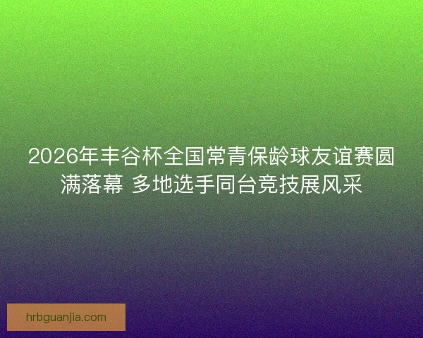 2026年丰谷杯全国常青保龄球友谊赛圆满落幕 多地选手同台竞技展风采