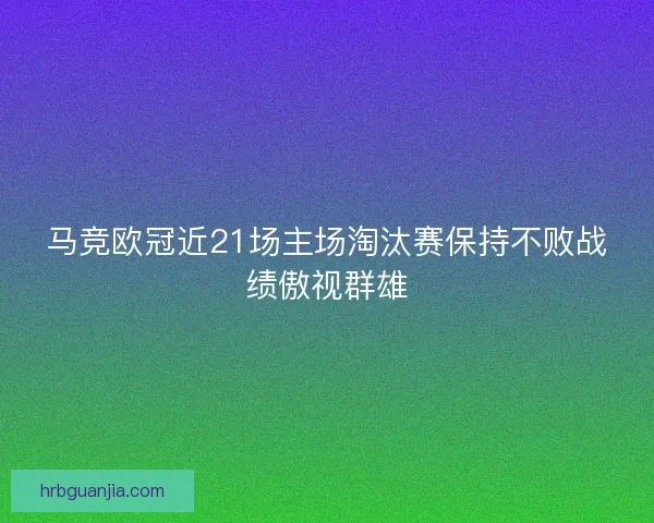 马竞欧冠近21场主场淘汰赛保持不败战绩傲视群雄