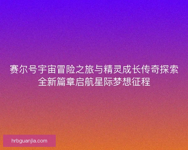 赛尔号宇宙冒险之旅与精灵成长传奇探索全新篇章启航星际梦想征程 赛尔号宇宙冒险之旅与精灵成长传奇探索全新篇章启航星际梦想征程