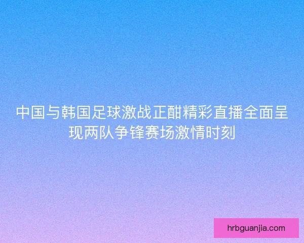 中国与韩国足球激战正酣精彩直播全面呈现两队争锋赛场激情时刻 中国与韩国足球激战正酣精彩直播全面呈现两队争锋赛场激情时刻