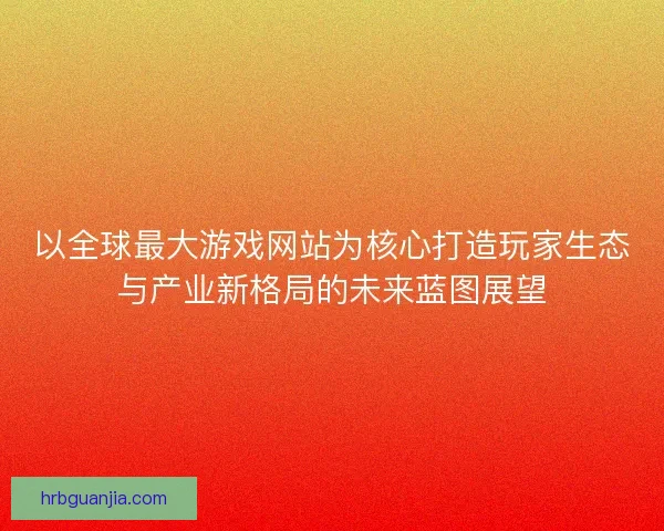 以全球最大游戏网站为核心打造玩家生态与产业新格局的未来蓝图展望