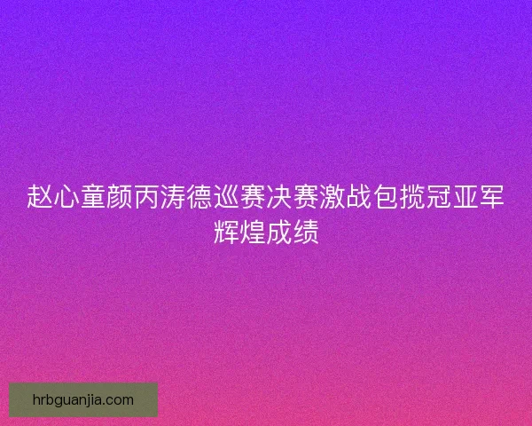 赵心童颜丙涛德巡赛决赛激战包揽冠亚军辉煌成绩