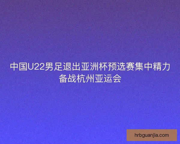 中国U22男足退出亚洲杯预选赛集中精力备战杭州亚运会