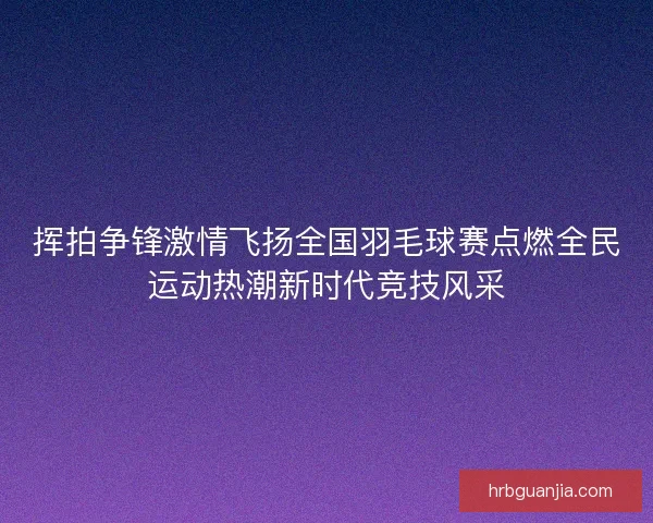 挥拍争锋激情飞扬全国羽毛球赛点燃全民运动热潮新时代竞技风采