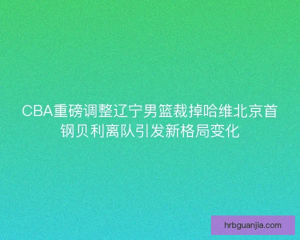 CBA重磅调整辽宁男篮裁掉哈维北京首钢贝利离队引发新格局变化 CBA重磅调整辽宁男篮裁掉哈维北京首钢贝利离队引发新格局变化