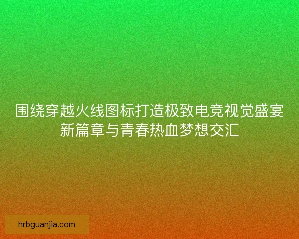 围绕穿越火线图标打造极致电竞视觉盛宴新篇章与青春热血梦想交汇 围绕穿越火线图标打造极致电竞视觉盛宴新篇章与青春热血梦想交汇